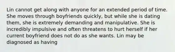 Lin cannot get along with anyone for an extended period of time. She moves through boyfriends quickly, but while she is dating them, she is extremely demanding and manipulative. She is incredibly impulsive and often threatens to hurt herself if her current boyfriend does not do as she wants. Lin may be diagnosed as having