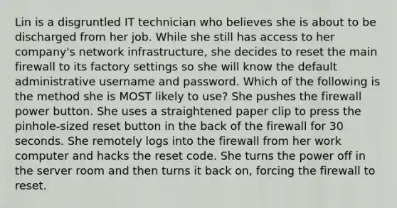 Lin is a disgruntled IT technician who believes she is about to be discharged from her job. While she still has access to her company's network infrastructure, she decides to reset the main firewall to its factory settings so she will know the default administrative username and password. Which of the following is the method she is MOST likely to use? She pushes the firewall power button. She uses a straightened paper clip to press the pinhole-sized reset button in the back of the firewall for 30 seconds. She remotely logs into the firewall from her work computer and hacks the reset code. She turns the power off in the server room and then turns it back on, forcing the firewall to reset.