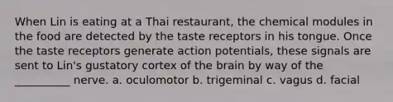 When Lin is eating at a Thai restaurant, the chemical modules in the food are detected by the taste receptors in his tongue. Once the taste receptors generate action potentials, these signals are sent to Lin's gustatory cortex of the brain by way of the __________ nerve. a. oculomotor b. trigeminal c. vagus d. facial