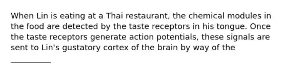 When Lin is eating at a Thai restaurant, the chemical modules in the food are detected by the taste receptors in his tongue. Once the taste receptors generate action potentials, these signals are sent to Lin's gustatory cortex of the brain by way of the __________