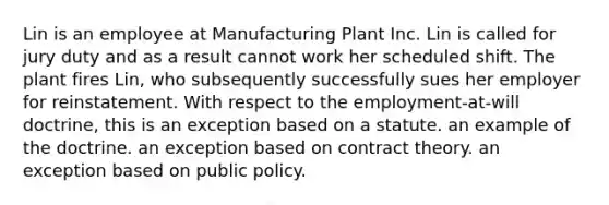 Lin is an employee at Manufacturing Plant Inc. Lin is called for jury duty and as a result cannot work her scheduled shift. The plant fires Lin, who subsequently successfully sues her employer for reinstatement. With respect to the employment-at-will doctrine, this is an exception based on a statute. an example of the doctrine. an exception based on contract theory. an exception based on public policy.