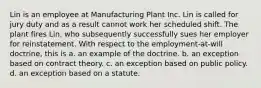 Lin is an employee at Manufacturing Plant Inc. Lin is called for jury duty and as a result cannot work her scheduled shift. The plant fires Lin, who subsequently successfully sues her employer for reinstatement. With respect to the employment-at-will doctrine, this is a. an example of the doctrine. b. an exception based on contract theory. c. an exception based on public policy. d. an exception based on a statute.