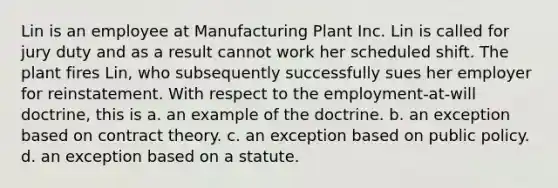 Lin is an employee at Manufacturing Plant Inc. Lin is called for jury duty and as a result cannot work her scheduled shift. The plant fires Lin, who subsequently successfully sues her employer for reinstatement. With respect to the employment-at-will doctrine, this is a. an example of the doctrine. b. an exception based on contract theory. c. an exception based on public policy. d. an exception based on a statute.