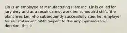 Lin is an employee at Manufacturing Plant Inc. Lin is called for jury duty and as a result cannot work her scheduled shift. The plant fires Lin, who subsequently successfully sues her employer for reinstatement. With respect to the employment-at-will doctrine, this is