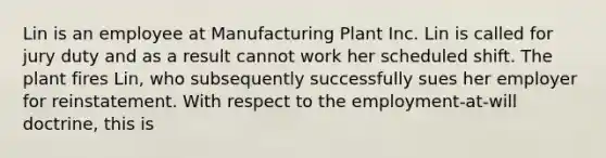 Lin is an employee at Manufacturing Plant Inc. Lin is called for jury duty and as a result cannot work her scheduled shift. The plant fires Lin, who subsequently successfully sues her employer for reinstatement. With respect to the employment-at-will doctrine, this is