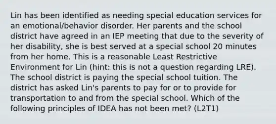 Lin has been identified as needing special education services for an emotional/behavior disorder. Her parents and the school district have agreed in an IEP meeting that due to the severity of her disability, she is best served at a special school 20 minutes from her home. This is a reasonable Least Restrictive Environment for Lin (hint: this is not a question regarding LRE). The school district is paying the special school tuition. The district has asked Lin's parents to pay for or to provide for transportation to and from the special school. Which of the following principles of IDEA has not been met? (L2T1)