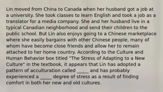 Lin moved from China to Canada when her husband got a job at a university. She took classes to learn English and took a job as a translator for a media company. She and her husband live in a typical Canadian neighborhood and send their children to the public school. But Lin also enjoys going to a Chinese marketplace where she easily bargains with other Chinese people, many of whom have become close friends and allow her to remain attached to her home country. According to the Culture and Human Behavior box titled "The Stress of Adapting to a New Culture" in the textbook, it appears that Lin has adopted a pattern of acculturation called _____ and has probably experienced a _____ degree of stress as a result of finding comfort in both her new and old cultures.