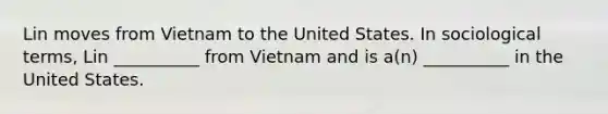 Lin moves from Vietnam to the United States. In sociological terms, Lin __________ from Vietnam and is a(n) __________ in the United States.