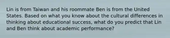 Lin is from Taiwan and his roommate Ben is from the United States. Based on what you know about the cultural differences in thinking about educational success, what do you predict that Lin and Ben think about academic performance?