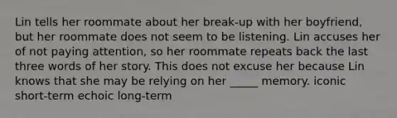 Lin tells her roommate about her break-up with her boyfriend, but her roommate does not seem to be listening. Lin accuses her of not paying attention, so her roommate repeats back the last three words of her story. This does not excuse her because Lin knows that she may be relying on her _____ memory. iconic short-term echoic long-term