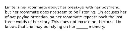 Lin tells her roommate about her break-up with her boyfriend, but her roommate does not seem to be listening. Lin accuses her of not paying attention, so her roommate repeats back the last three words of her story. This does not excuse her because Lin knows that she may be relying on her ______ memory.