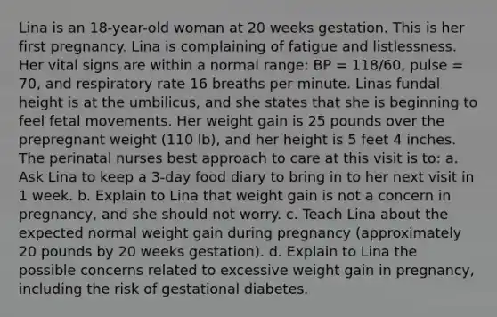 Lina is an 18-year-old woman at 20 weeks gestation. This is her first pregnancy. Lina is complaining of fatigue and listlessness. Her vital signs are within a normal range: BP = 118/60, pulse = 70, and respiratory rate 16 breaths per minute. Linas fundal height is at the umbilicus, and she states that she is beginning to feel fetal movements. Her weight gain is 25 pounds over the prepregnant weight (110 lb), and her height is 5 feet 4 inches. The perinatal nurses best approach to care at this visit is to: a. Ask Lina to keep a 3-day food diary to bring in to her next visit in 1 week. b. Explain to Lina that weight gain is not a concern in pregnancy, and she should not worry. c. Teach Lina about the expected normal weight gain during pregnancy (approximately 20 pounds by 20 weeks gestation). d. Explain to Lina the possible concerns related to excessive weight gain in pregnancy, including the risk of gestational diabetes.