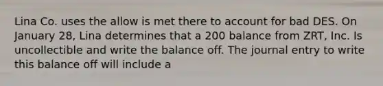 Lina Co. uses the allow is met there to account for bad DES. On January 28, Lina determines that a 200 balance from ZRT, Inc. Is uncollectible and write the balance off. The journal entry to write this balance off will include a