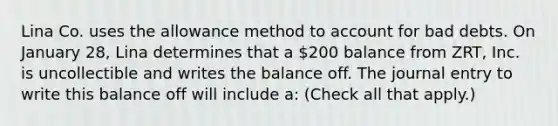 Lina Co. uses the allowance method to account for bad debts. On January 28, Lina determines that a 200 balance from ZRT, Inc. is uncollectible and writes the balance off. The journal entry to write this balance off will include a: (Check all that apply.)