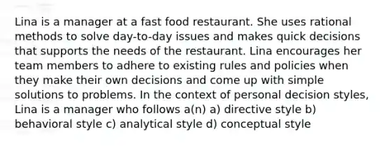 Lina is a manager at a fast food restaurant. She uses rational methods to solve day-to-day issues and makes quick decisions that supports the needs of the restaurant. Lina encourages her team members to adhere to existing rules and policies when they make their own decisions and come up with simple solutions to problems. In the context of personal decision styles, Lina is a manager who follows a(n) a) directive style b) behavioral style c) analytical style d) conceptual style