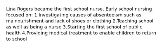 Lina Rogers became the first school nurse. Early school nursing focused on: 1.Investigating causes of absenteeism such as malnourishment and lack of shoes or clothing 2.Teaching school as well as being a nurse 3.Starting the first school of public health 4.Providing medical treatment to enable children to return to school