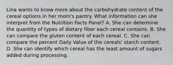 Lina wants to know more about the carbohydrate content of the cereal options in her mom's pantry. What information can she interpret from the Nutrition Facts Panel? A. She can determine the quantity of types of dietary fiber each cereal contains. B. She can compare the gluten content of each cereal. C. She can compare the percent Daily Value of the cereals' starch content. D. She can identify which cereal has the least amount of sugars added during processing.