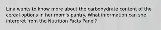 Lina wants to know more about the carbohydrate content of the cereal options in her mom's pantry. What information can she interpret from the Nutrition Facts Panel?