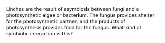 Linches are the result of asymbiosis between fungi and a photosynthetic algae or bacterium. The fungus provides shelter for the photosynthetic partner, and the products of photosynthesis provides food for the fungus. What kind of symbiotic interaction is this?