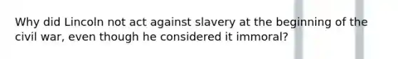 Why did Lincoln not act against slavery at the beginning of the civil war, even though he considered it immoral?