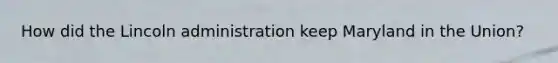 How did the Lincoln administration keep Maryland in the Union?