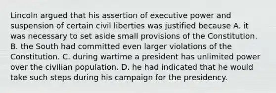 Lincoln argued that his assertion of executive power and suspension of certain civil liberties was justified because A. it was necessary to set aside small provisions of the Constitution. B. the South had committed even larger violations of the Constitution. C. during wartime a president has unlimited power over the civilian population. D. he had indicated that he would take such steps during his campaign for the presidency.