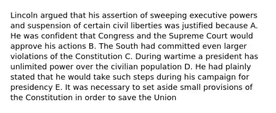 Lincoln argued that his assertion of sweeping executive powers and suspension of certain civil liberties was justified because A. He was confident that Congress and the Supreme Court would approve his actions B. The South had committed even larger violations of the Constitution C. During wartime a president has unlimited power over the civilian population D. He had plainly stated that he would take such steps during his campaign for presidency E. It was necessary to set aside small provisions of the Constitution in order to save the Union