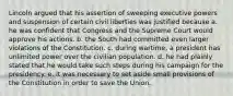 Lincoln argued that his assertion of sweeping executive powers and suspension of certain civil liberties was justified because a. he was confident that Congress and the Supreme Court would approve his actions. b. the South had committed even larger violations of the Constitution. c. during wartime, a president has unlimited power over the civilian population. d. he had plainly stated that he would take such steps during his campaign for the presidency. e. it was necessary to set aside small provisions of the Constitution in order to save the Union.