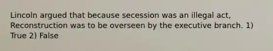 Lincoln argued that because secession was an illegal act, Reconstruction was to be overseen by <a href='https://www.questionai.com/knowledge/kBllUhZHhd-the-executive-branch' class='anchor-knowledge'>the executive branch</a>. 1) True 2) False