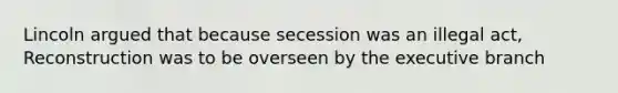 Lincoln argued that because secession was an illegal act, Reconstruction was to be overseen by the executive branch