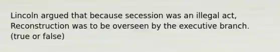 Lincoln argued that because secession was an illegal act, Reconstruction was to be overseen by the executive branch. (true or false)