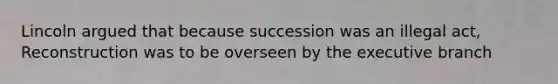 Lincoln argued that because succession was an illegal act, Reconstruction was to be overseen by the executive branch