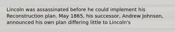 Lincoln was assassinated before he could implement his Reconstruction plan. May 1865, his successor, Andrew Johnson, announced his own plan differing little to Lincoln's