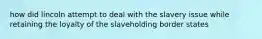 how did lincoln attempt to deal with the slavery issue while retaining the loyalty of the slaveholding border states