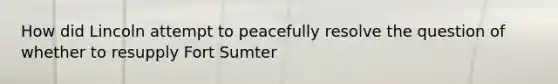 How did Lincoln attempt to peacefully resolve the question of whether to resupply Fort Sumter