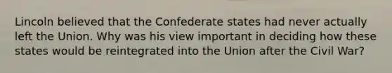 Lincoln believed that the Confederate states had never actually left the Union. Why was his view important in deciding how these states would be reintegrated into the Union after the Civil War?