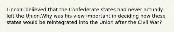 Lincoln believed that the Confederate states had never actually left the Union.Why was his view important in deciding how these states would be reintegrated into the Union after the Civil War?