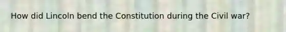 How did Lincoln bend the Constitution during the Civil war?