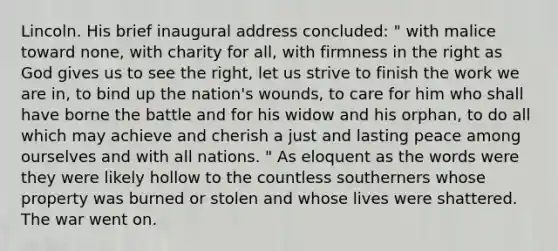 Lincoln. His brief inaugural address concluded: " with malice toward none, with charity for all, with firmness in the right as God gives us to see the right, let us strive to finish the work we are in, to bind up the nation's wounds, to care for him who shall have borne the battle and for his widow and his orphan, to do all which may achieve and cherish a just and lasting peace among ourselves and with all nations. " As eloquent as the words were they were likely hollow to the countless southerners whose property was burned or stolen and whose lives were shattered. The war went on.