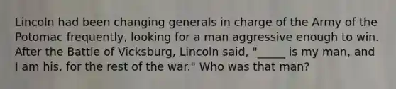 Lincoln had been changing generals in charge of the Army of the Potomac frequently, looking for a man aggressive enough to win. After the Battle of Vicksburg, Lincoln said, "_____ is my man, and I am his, for the rest of the war." Who was that man?