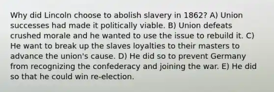 Why did Lincoln choose to abolish slavery in 1862? A) Union successes had made it politically viable. B) Union defeats crushed morale and he wanted to use the issue to rebuild it. C) He want to break up the slaves loyalties to their masters to advance the union's cause. D) He did so to prevent Germany from recognizing the confederacy and joining the war. E) He did so that he could win re-election.