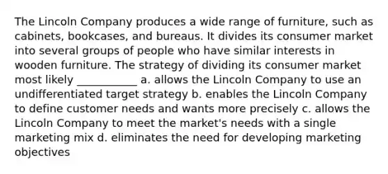 The Lincoln Company produces a wide range of furniture, such as cabinets, bookcases, and bureaus. It divides its consumer market into several groups of people who have similar interests in wooden furniture. The strategy of dividing its consumer market most likely ___________ a. allows the Lincoln Company to use an undifferentiated target strategy b. enables the Lincoln Company to define customer needs and wants more precisely c. allows the Lincoln Company to meet the market's needs with a single marketing mix d. eliminates the need for developing marketing objectives