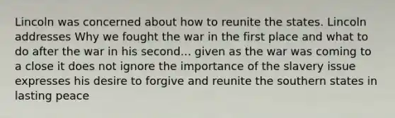 Lincoln was concerned about how to reunite the states. Lincoln addresses Why we fought the war in the first place and what to do after the war in his second... given as the war was coming to a close it does not ignore the importance of the slavery issue expresses his desire to forgive and reunite the southern states in lasting peace