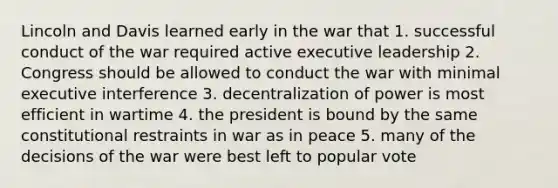 Lincoln and Davis learned early in the war that 1. successful conduct of the war required active executive leadership 2. Congress should be allowed to conduct the war with minimal executive interference 3. decentralization of power is most efficient in wartime 4. the president is bound by the same constitutional restraints in war as in peace 5. many of the decisions of the war were best left to popular vote