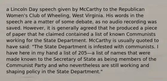 a Lincoln Day speech given by McCarthy to the Republican Women's Club of Wheeling, West Virginia. His words in the speech are a matter of some debate, as no audio recording was saved. However, it is generally agreed that he produced a piece of paper that he claimed contained a list of known Communists working for the State Department. McCarthy is usually quoted to have said: "The State Department is infested with communists. I have here in my hand a list of 205—a list of names that were made known to the Secretary of State as being members of the Communist Party and who nevertheless are still working and shaping policy in the State Department."