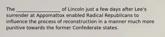 The ___________________ of Lincoln just a few days after Lee's surrender at Appomattox enabled Radical Republicans to influence the process of reconstruction in a manner much more punitive towards the former Confederate states.