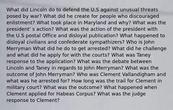 What did Lincoln do to defend the U.S against unusual threats posed by war? What did he create for people who discouraged enlistment? What took place in Maryland and why? What was the president' s action? What was the action of the president with the U.S postal Office and disloyal publication? What happened to disloyal civilians and confederate sympathizers? Who is John Merryman What did he do to get arrested? What did he challenge and what did he apply for with the courts? What was Taney response to the application? What was the debate between Lincoln and Taney in regards to John Merryman? What was the outcome of John Merryman? Who was Clement Vallandigham and what was he arrested for? How long was the trail for Clement in military court? What was the outcome? What happened when Clement applied for Habeas Corpus? What was the judge response to Clement?