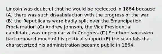 Lincoln was doubtful that he would be reelected in 1864 because (A) there was such dissatisfaction with the progress of the war (B) the Republicans were badly split over the Emancipation Proclamation (C) Andrew Johnson, the Vice Presidential candidate, was unpopular with Congress (D) Southern secession had removed much of his political support (E) the scandals that characterized his administration became public in 1864.