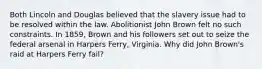 Both Lincoln and Douglas believed that the slavery issue had to be resolved within the law. Abolitionist John Brown felt no such constraints. In 1859, Brown and his followers set out to seize the federal arsenal in Harpers Ferry, Virginia. Why did John Brown's raid at Harpers Ferry fail?