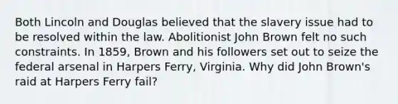 Both Lincoln and Douglas believed that the slavery issue had to be resolved within the law. Abolitionist John Brown felt no such constraints. In 1859, Brown and his followers set out to seize the federal arsenal in Harpers Ferry, Virginia. Why did John Brown's raid at Harpers Ferry fail?